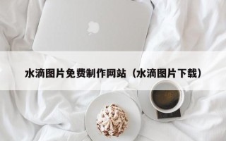 邯郸水滴图片免费制作网站（水滴图片下载）